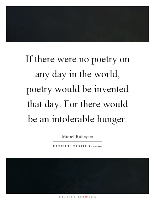 If there were no poetry on any day in the world, poetry would be invented that day. For there would be an intolerable hunger Picture Quote #1