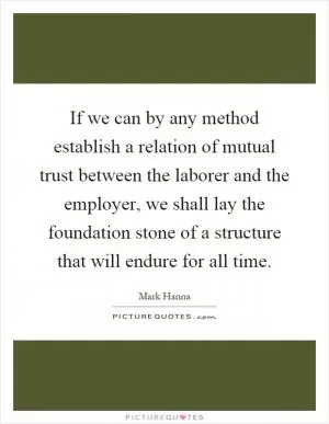 If we can by any method establish a relation of mutual trust between the laborer and the employer, we shall lay the foundation stone of a structure that will endure for all time Picture Quote #1
