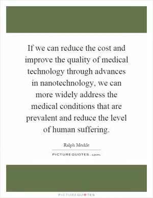 If we can reduce the cost and improve the quality of medical technology through advances in nanotechnology, we can more widely address the medical conditions that are prevalent and reduce the level of human suffering Picture Quote #1