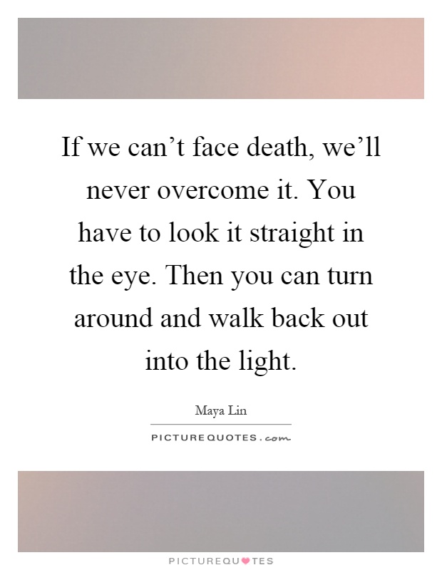 If we can't face death, we'll never overcome it. You have to look it straight in the eye. Then you can turn around and walk back out into the light Picture Quote #1