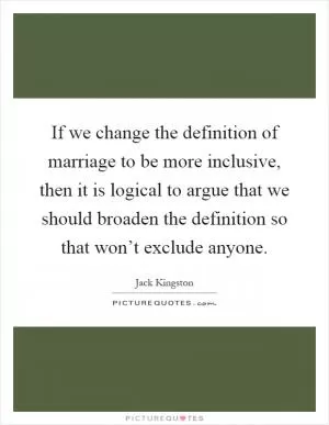 If we change the definition of marriage to be more inclusive, then it is logical to argue that we should broaden the definition so that won’t exclude anyone Picture Quote #1