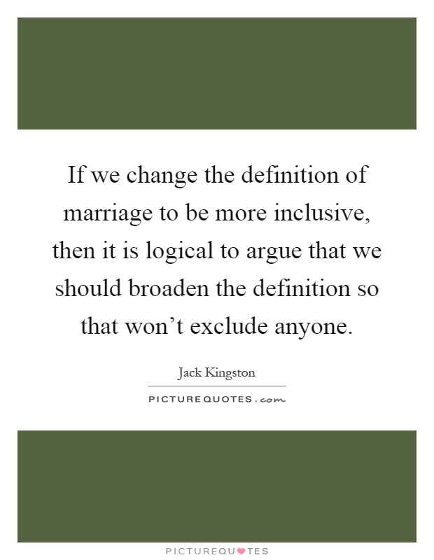 If we change the definition of marriage to be more inclusive, then it is logical to argue that we should broaden the definition so that won't exclude anyone Picture Quote #1