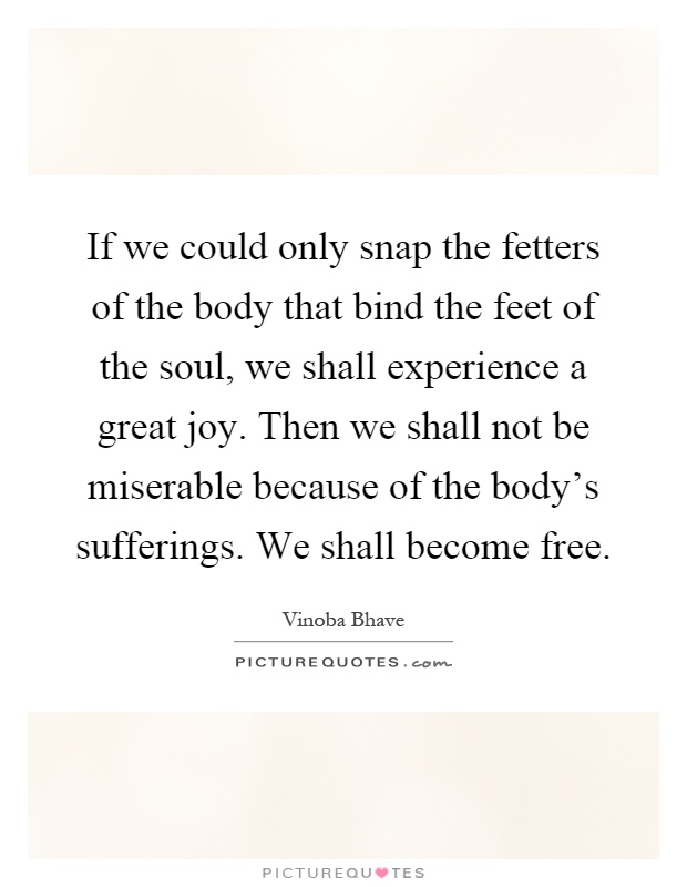 If we could only snap the fetters of the body that bind the feet of the soul, we shall experience a great joy. Then we shall not be miserable because of the body's sufferings. We shall become free Picture Quote #1