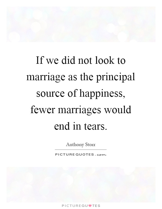 If we did not look to marriage as the principal source of happiness, fewer marriages would end in tears Picture Quote #1