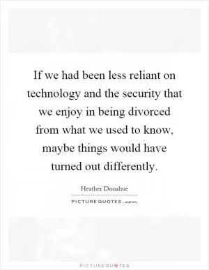 If we had been less reliant on technology and the security that we enjoy in being divorced from what we used to know, maybe things would have turned out differently Picture Quote #1