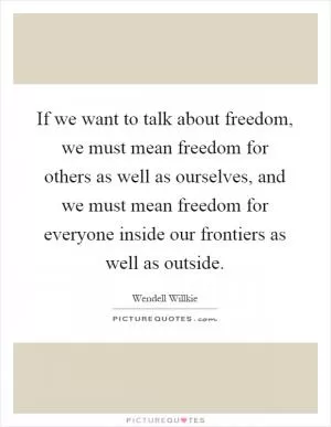 If we want to talk about freedom, we must mean freedom for others as well as ourselves, and we must mean freedom for everyone inside our frontiers as well as outside Picture Quote #1