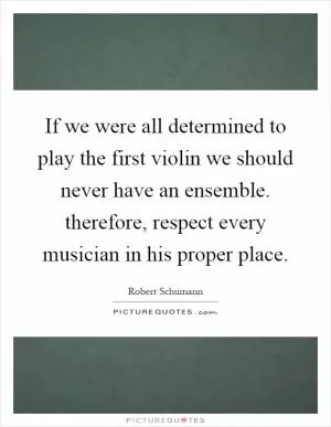 If we were all determined to play the first violin we should never have an ensemble. therefore, respect every musician in his proper place Picture Quote #1