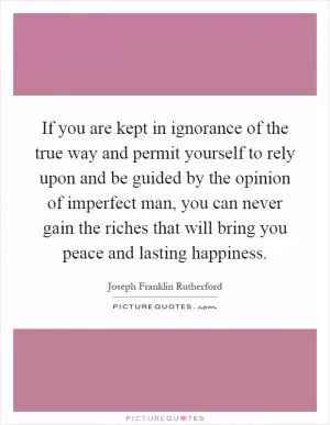 If you are kept in ignorance of the true way and permit yourself to rely upon and be guided by the opinion of imperfect man, you can never gain the riches that will bring you peace and lasting happiness Picture Quote #1