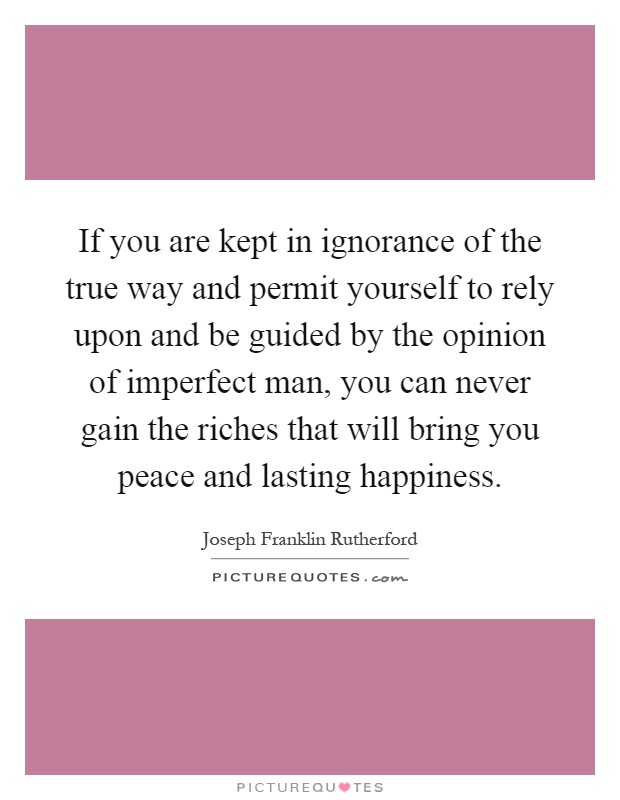 If you are kept in ignorance of the true way and permit yourself to rely upon and be guided by the opinion of imperfect man, you can never gain the riches that will bring you peace and lasting happiness Picture Quote #1