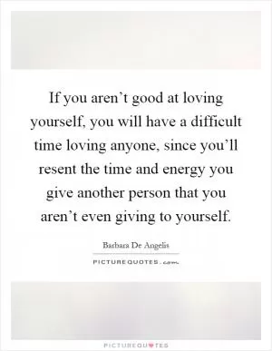 If you aren’t good at loving yourself, you will have a difficult time loving anyone, since you’ll resent the time and energy you give another person that you aren’t even giving to yourself Picture Quote #1