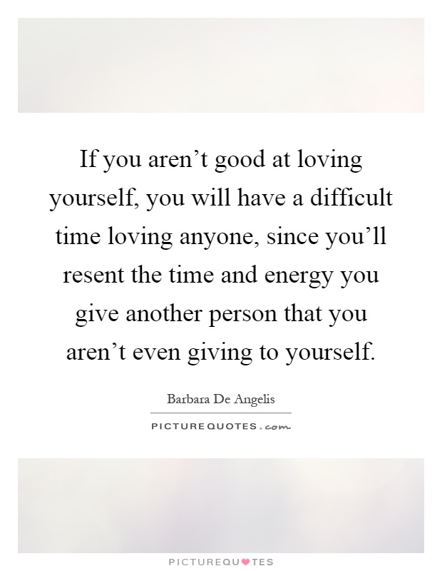 If you aren't good at loving yourself, you will have a difficult time loving anyone, since you'll resent the time and energy you give another person that you aren't even giving to yourself Picture Quote #1