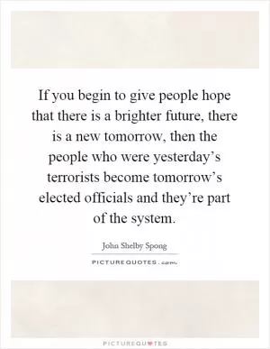 If you begin to give people hope that there is a brighter future, there is a new tomorrow, then the people who were yesterday’s terrorists become tomorrow’s elected officials and they’re part of the system Picture Quote #1