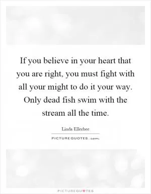 If you believe in your heart that you are right, you must fight with all your might to do it your way. Only dead fish swim with the stream all the time Picture Quote #1