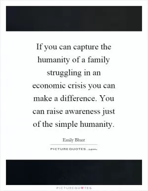 If you can capture the humanity of a family struggling in an economic crisis you can make a difference. You can raise awareness just of the simple humanity Picture Quote #1