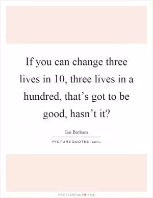 If you can change three lives in 10, three lives in a hundred, that’s got to be good, hasn’t it? Picture Quote #1