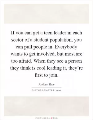 If you can get a teen leader in each sector of a student population, you can pull people in. Everybody wants to get involved, but most are too afraid. When they see a person they think is cool leading it, they’re first to join Picture Quote #1