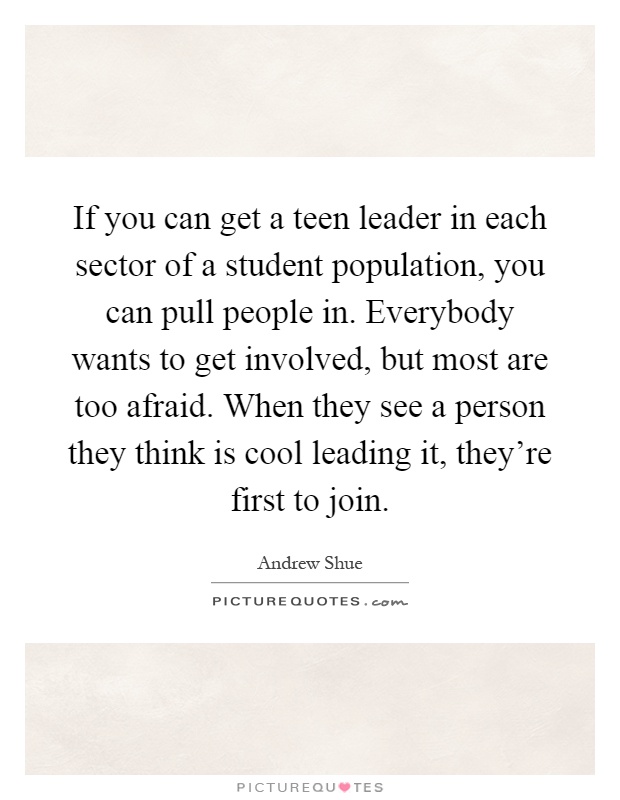 If you can get a teen leader in each sector of a student population, you can pull people in. Everybody wants to get involved, but most are too afraid. When they see a person they think is cool leading it, they're first to join Picture Quote #1