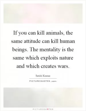 If you can kill animals, the same attitude can kill human beings. The mentality is the same which exploits nature and which creates wars Picture Quote #1