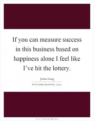If you can measure success in this business based on happiness alone I feel like I’ve hit the lottery Picture Quote #1