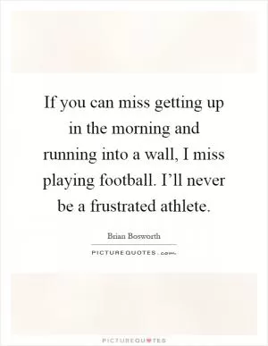 If you can miss getting up in the morning and running into a wall, I miss playing football. I’ll never be a frustrated athlete Picture Quote #1