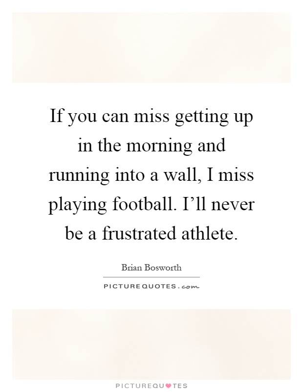 If you can miss getting up in the morning and running into a wall, I miss playing football. I'll never be a frustrated athlete Picture Quote #1