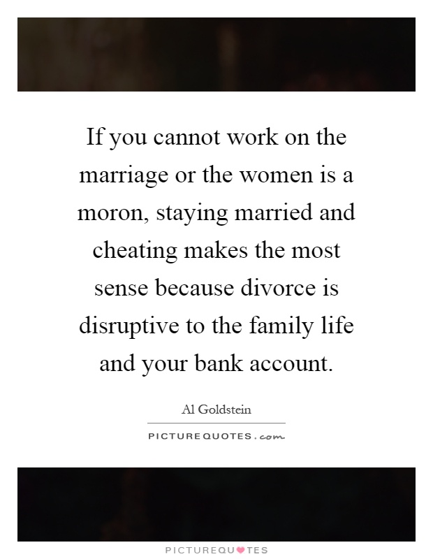 If you cannot work on the marriage or the women is a moron, staying married and cheating makes the most sense because divorce is disruptive to the family life and your bank account Picture Quote #1