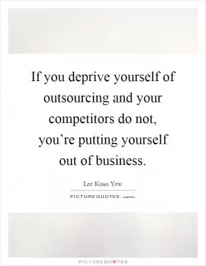 If you deprive yourself of outsourcing and your competitors do not, you’re putting yourself out of business Picture Quote #1