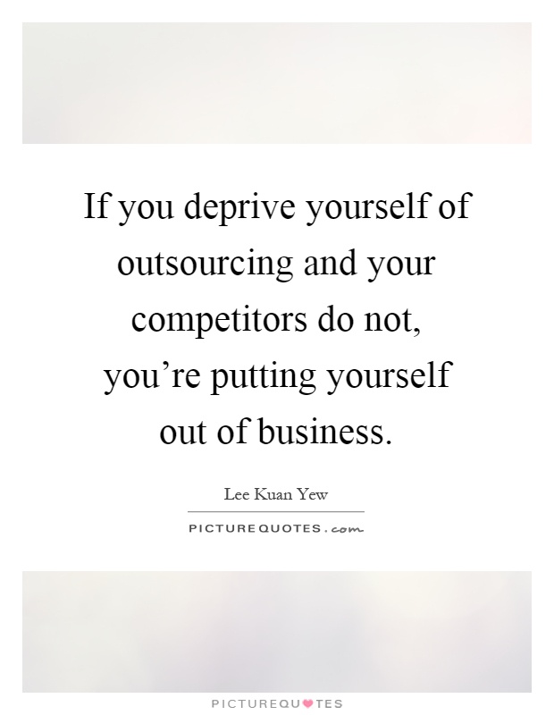 If you deprive yourself of outsourcing and your competitors do not, you're putting yourself out of business Picture Quote #1