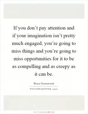 If you don’t pay attention and if your imagination isn’t pretty much engaged, you’re going to miss things and you’re going to miss opportunities for it to be as compelling and as creepy as it can be Picture Quote #1