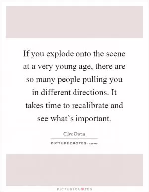 If you explode onto the scene at a very young age, there are so many people pulling you in different directions. It takes time to recalibrate and see what’s important Picture Quote #1