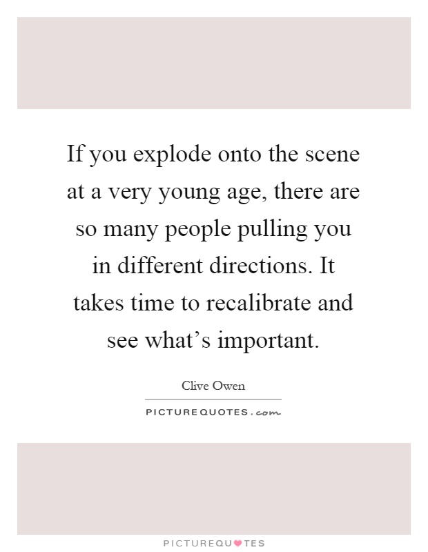 If you explode onto the scene at a very young age, there are so many people pulling you in different directions. It takes time to recalibrate and see what's important Picture Quote #1