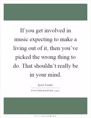 If you get involved in music expecting to make a living out of it, then you’ve picked the wrong thing to do. That shouldn’t really be in your mind Picture Quote #1