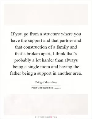 If you go from a structure where you have the support and that partner and that construction of a family and that’s broken apart, I think that’s probably a lot harder than always being a single mom and having the father being a support in another area Picture Quote #1
