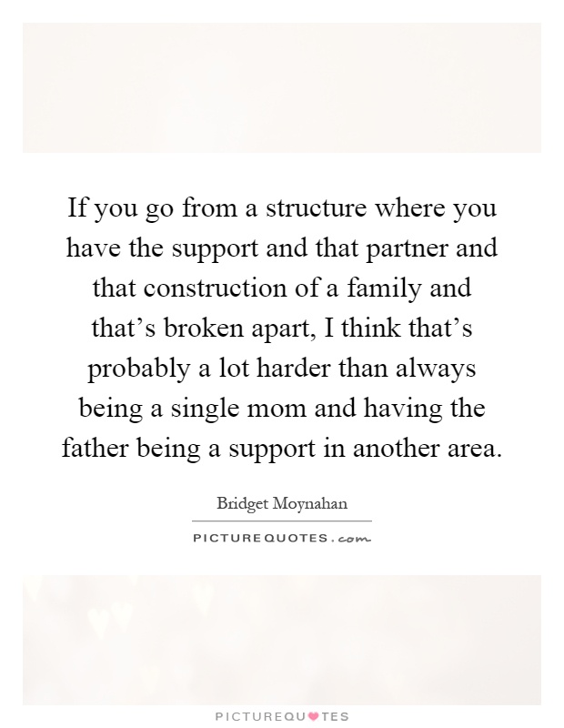If you go from a structure where you have the support and that partner and that construction of a family and that's broken apart, I think that's probably a lot harder than always being a single mom and having the father being a support in another area Picture Quote #1