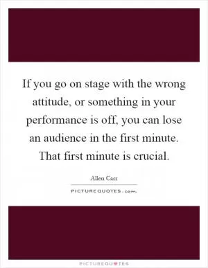 If you go on stage with the wrong attitude, or something in your performance is off, you can lose an audience in the first minute. That first minute is crucial Picture Quote #1
