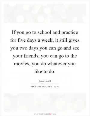 If you go to school and practice for five days a week, it still gives you two days you can go and see your friends, you can go to the movies, you do whatever you like to do Picture Quote #1