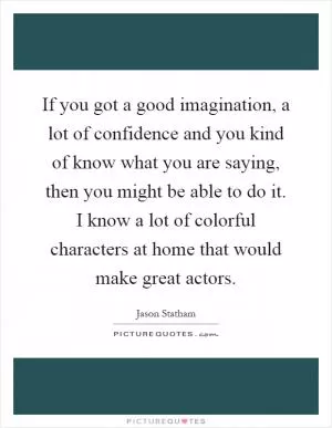 If you got a good imagination, a lot of confidence and you kind of know what you are saying, then you might be able to do it. I know a lot of colorful characters at home that would make great actors Picture Quote #1