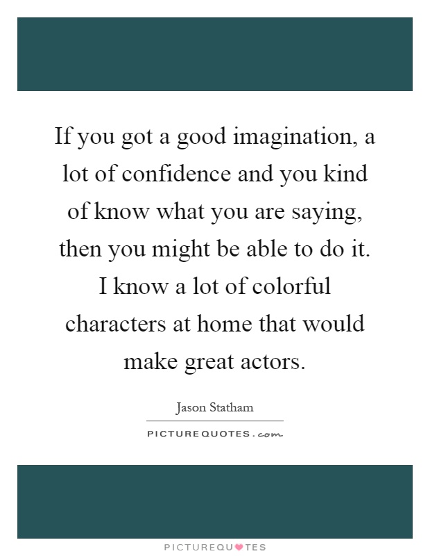 If you got a good imagination, a lot of confidence and you kind of know what you are saying, then you might be able to do it. I know a lot of colorful characters at home that would make great actors Picture Quote #1