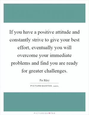 If you have a positive attitude and constantly strive to give your best effort, eventually you will overcome your immediate problems and find you are ready for greater challenges Picture Quote #1