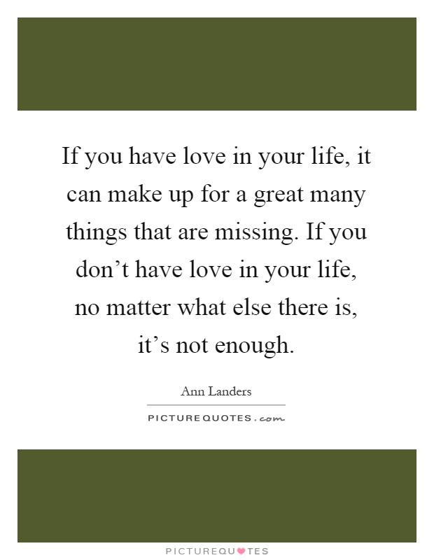 If you have love in your life, it can make up for a great many things that are missing. If you don't have love in your life, no matter what else there is, it's not enough Picture Quote #1