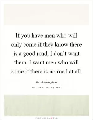 If you have men who will only come if they know there is a good road, I don’t want them. I want men who will come if there is no road at all Picture Quote #1