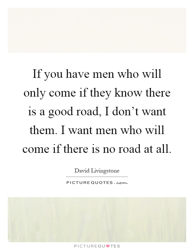 If you have men who will only come if they know there is a good road, I don't want them. I want men who will come if there is no road at all Picture Quote #1