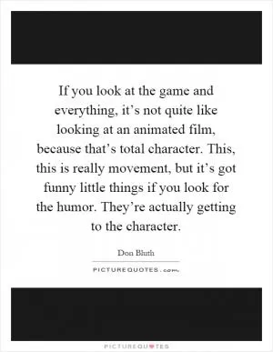 If you look at the game and everything, it’s not quite like looking at an animated film, because that’s total character. This, this is really movement, but it’s got funny little things if you look for the humor. They’re actually getting to the character Picture Quote #1