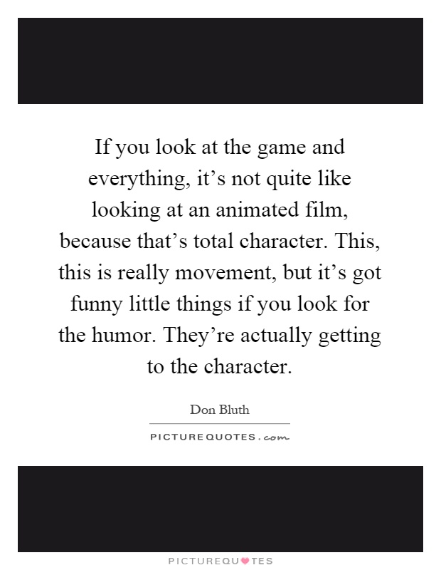 If you look at the game and everything, it's not quite like looking at an animated film, because that's total character. This, this is really movement, but it's got funny little things if you look for the humor. They're actually getting to the character Picture Quote #1