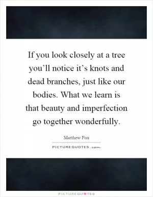 If you look closely at a tree you’ll notice it’s knots and dead branches, just like our bodies. What we learn is that beauty and imperfection go together wonderfully Picture Quote #1