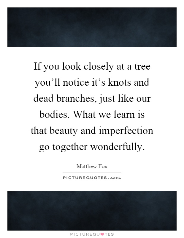 If you look closely at a tree you'll notice it's knots and dead branches, just like our bodies. What we learn is that beauty and imperfection go together wonderfully Picture Quote #1