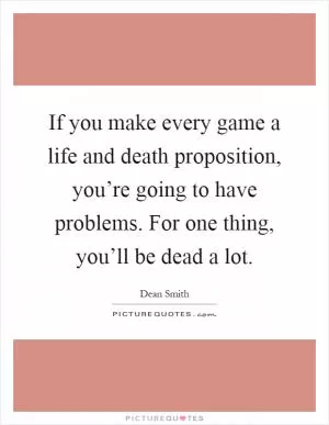 If you make every game a life and death proposition, you’re going to have problems. For one thing, you’ll be dead a lot Picture Quote #1