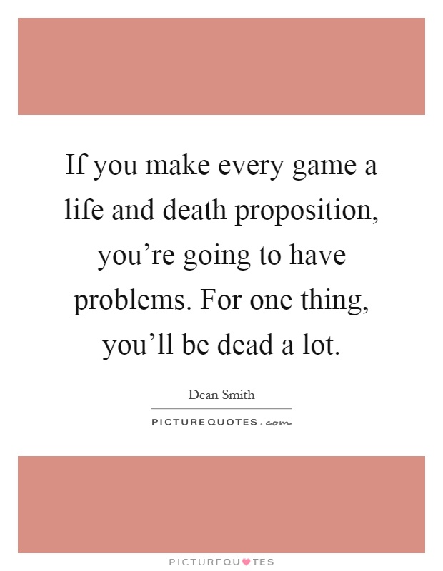 If you make every game a life and death proposition, you're going to have problems. For one thing, you'll be dead a lot Picture Quote #1