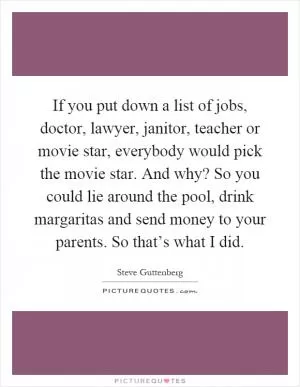 If you put down a list of jobs, doctor, lawyer, janitor, teacher or movie star, everybody would pick the movie star. And why? So you could lie around the pool, drink margaritas and send money to your parents. So that’s what I did Picture Quote #1