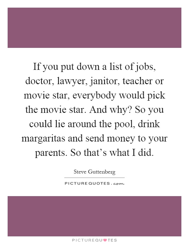 If you put down a list of jobs, doctor, lawyer, janitor, teacher or movie star, everybody would pick the movie star. And why? So you could lie around the pool, drink margaritas and send money to your parents. So that's what I did Picture Quote #1